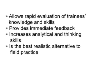 • Allows rapid evaluation of trainees’
knowledge and skills
• Provides immediate feedback
• Increases analytical and thinking
skills
• Is the best realistic alternative to
field practice
 