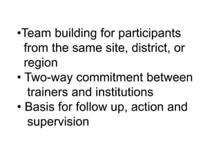 •Team building for participants
from the same site, district, or
region
• Two-way commitment between
trainers and institutions
• Basis for follow up, action and
supervision
 
