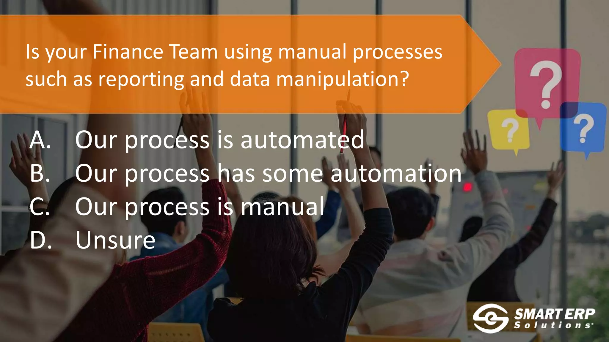 Is your Finance Team using manual processes
such as reporting and data manipulation?
A. Our process is automated
B. Our process has some automation
C. Our process is manual
D. Unsure
 