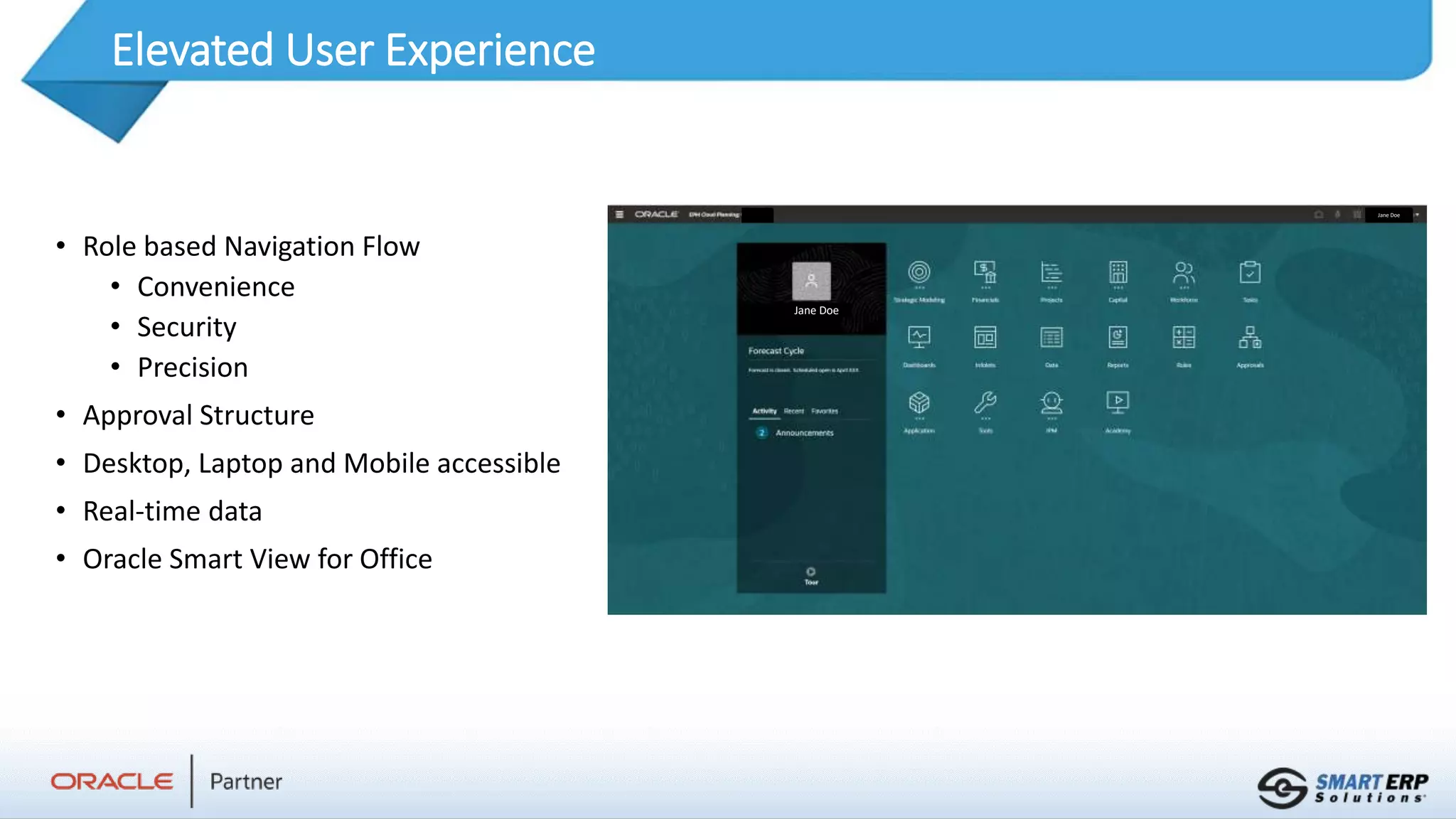 Elevated User Experience
• Role based Navigation Flow
• Convenience
• Security
• Precision
• Approval Structure
• Desktop, Laptop and Mobile accessible
• Real-time data
• Oracle Smart View for Office
Jane Doe
Jane Doe
 