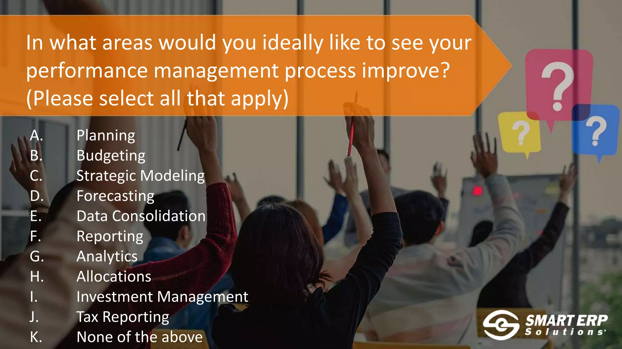 In what areas would you ideally like to see your
performance management process improve?
(Please select all that apply)
A. Planning
B. Budgeting
C. Strategic Modeling
D. Forecasting
E. Data Consolidation
F. Reporting
G. Analytics
H. Allocations
I. Investment Management
J. Tax Reporting
K. None of the above
 