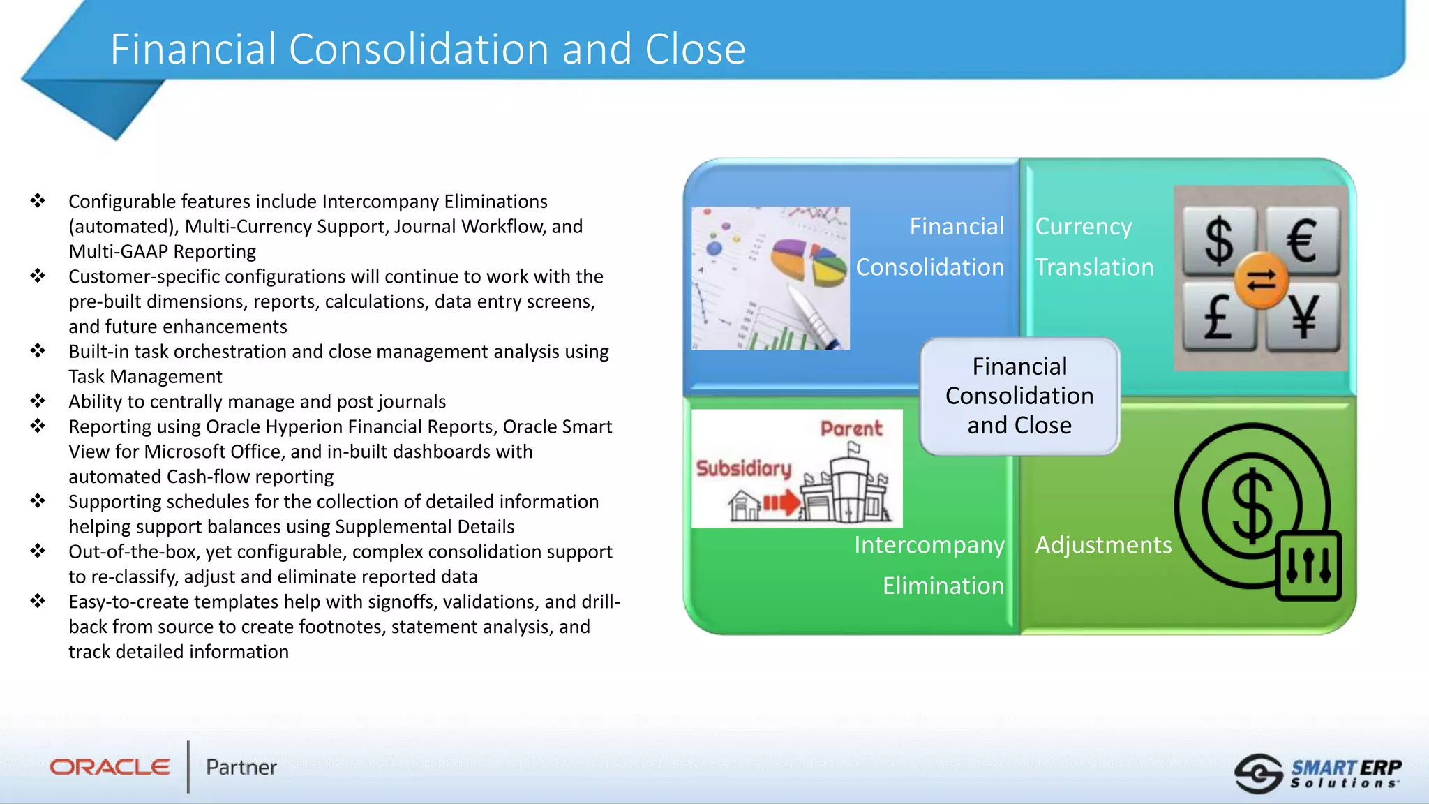Financial Consolidation and Close
 Configurable features include Intercompany Eliminations
(automated), Multi-Currency Support, Journal Workflow, and
Multi-GAAP Reporting
 Customer-specific configurations will continue to work with the
pre-built dimensions, reports, calculations, data entry screens,
and future enhancements
 Built-in task orchestration and close management analysis using
Task Management
 Ability to centrally manage and post journals
 Reporting using Oracle Hyperion Financial Reports, Oracle Smart
View for Microsoft Office, and in-built dashboards with
automated Cash-flow reporting
 Supporting schedules for the collection of detailed information
helping support balances using Supplemental Details
 Out-of-the-box, yet configurable, complex consolidation support
to re-classify, adjust and eliminate reported data
 Easy-to-create templates help with signoffs, validations, and drill-
back from source to create footnotes, statement analysis, and
track detailed information
Financial
Consolidation
Currency
Translation
Intercompany
Elimination
Adjustments
Financial
Consolidation
and Close
 