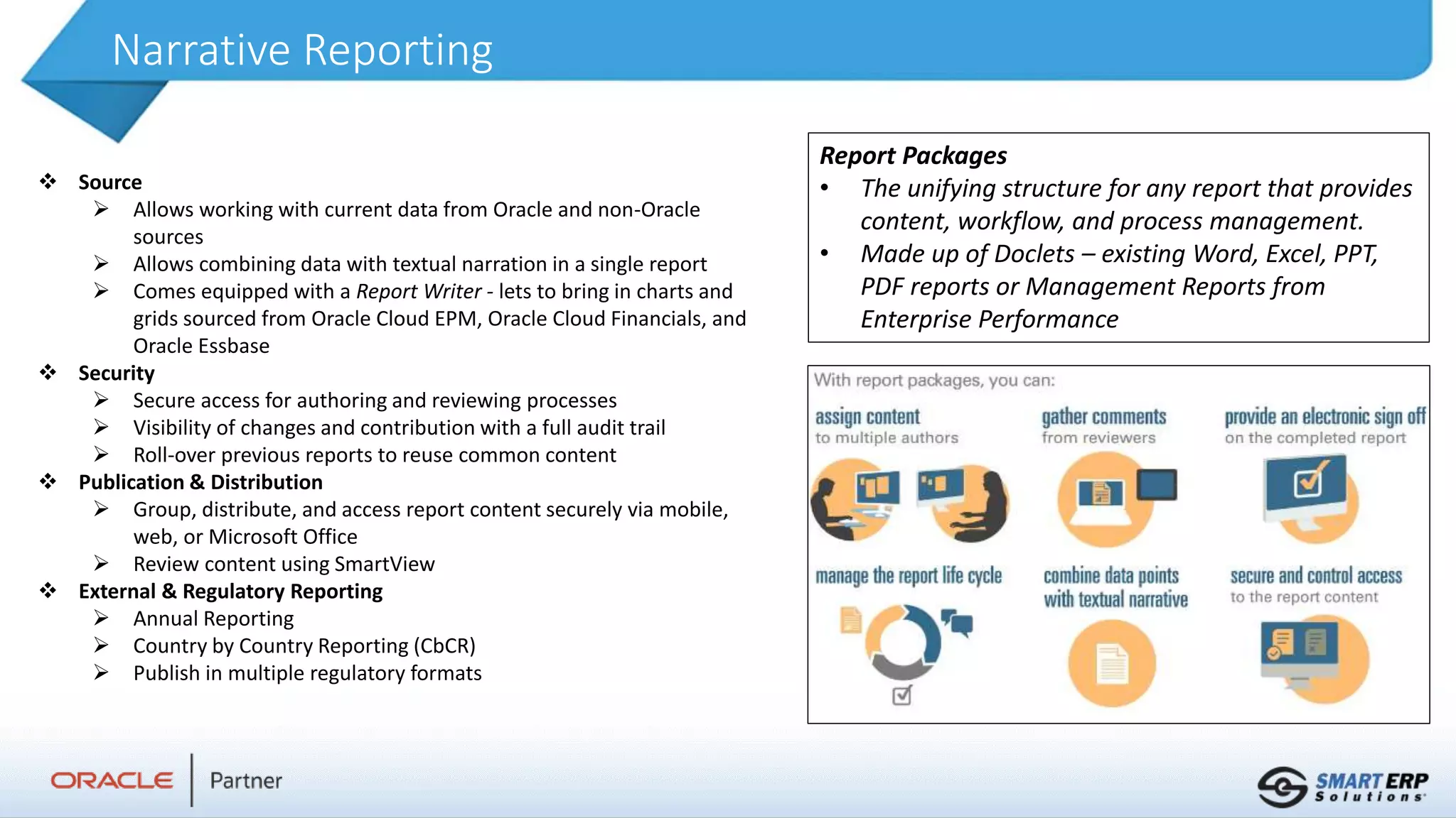 Narrative Reporting
 Source
 Allows working with current data from Oracle and non-Oracle
sources
 Allows combining data with textual narration in a single report
 Comes equipped with a Report Writer - lets to bring in charts and
grids sourced from Oracle Cloud EPM, Oracle Cloud Financials, and
Oracle Essbase
 Security
 Secure access for authoring and reviewing processes
 Visibility of changes and contribution with a full audit trail
 Roll-over previous reports to reuse common content
 Publication & Distribution
 Group, distribute, and access report content securely via mobile,
web, or Microsoft Office
 Review content using SmartView
 External & Regulatory Reporting
 Annual Reporting
 Country by Country Reporting (CbCR)
 Publish in multiple regulatory formats
Report Packages
• The unifying structure for any report that provides
content, workflow, and process management.
• Made up of Doclets – existing Word, Excel, PPT,
PDF reports or Management Reports from
Enterprise Performance
 