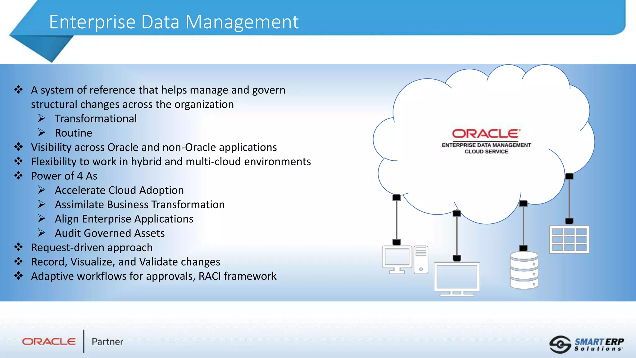 Enterprise Data Management
 A system of reference that helps manage and govern
structural changes across the organization
 Transformational
 Routine
 Visibility across Oracle and non-Oracle applications
 Flexibility to work in hybrid and multi-cloud environments
 Power of 4 As
 Accelerate Cloud Adoption
 Assimilate Business Transformation
 Align Enterprise Applications
 Audit Governed Assets
 Request-driven approach
 Record, Visualize, and Validate changes
 Adaptive workflows for approvals, RACI framework
 