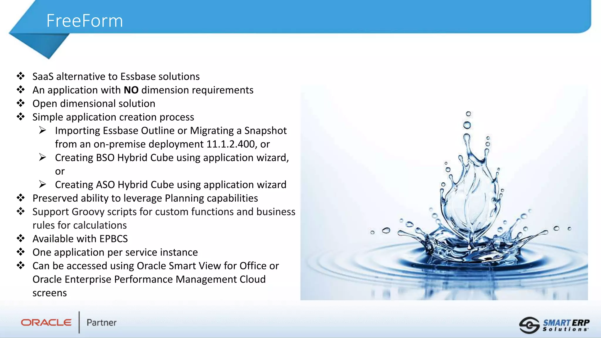FreeForm
 SaaS alternative to Essbase solutions
 An application with NO dimension requirements
 Open dimensional solution
 Simple application creation process
 Importing Essbase Outline or Migrating a Snapshot
from an on-premise deployment 11.1.2.400, or
 Creating BSO Hybrid Cube using application wizard,
or
 Creating ASO Hybrid Cube using application wizard
 Preserved ability to leverage Planning capabilities
 Support Groovy scripts for custom functions and business
rules for calculations
 Available with EPBCS
 One application per service instance
 Can be accessed using Oracle Smart View for Office or
Oracle Enterprise Performance Management Cloud
screens
 
