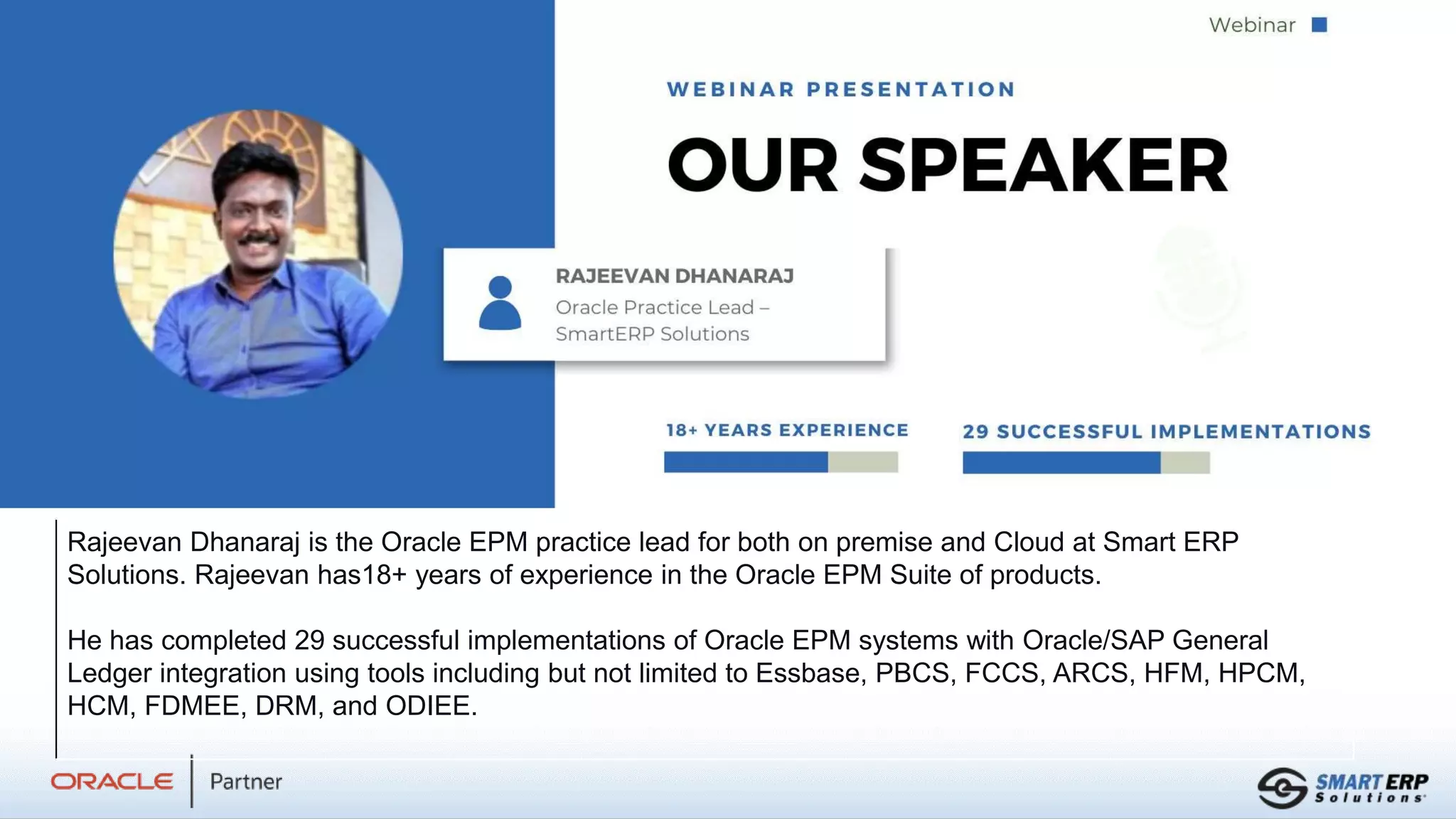 Rajeevan Dhanaraj is the Oracle EPM practice lead for both on premise and Cloud at Smart ERP
Solutions. Rajeevan has18+ years of experience in the Oracle EPM Suite of products.
He has completed 29 successful implementations of Oracle EPM systems with Oracle/SAP General
Ledger integration using tools including but not limited to Essbase, PBCS, FCCS, ARCS, HFM, HPCM,
HCM, FDMEE, DRM, and ODIEE.
 