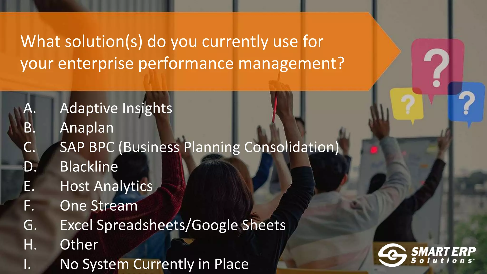 What solution(s) do you currently use for
your enterprise performance management?
A. Adaptive Insights
B. Anaplan
C. SAP BPC (Business Planning Consolidation)
D. Blackline
E. Host Analytics
F. One Stream
G. Excel Spreadsheets/Google Sheets
H. Other
I. No System Currently in Place
 