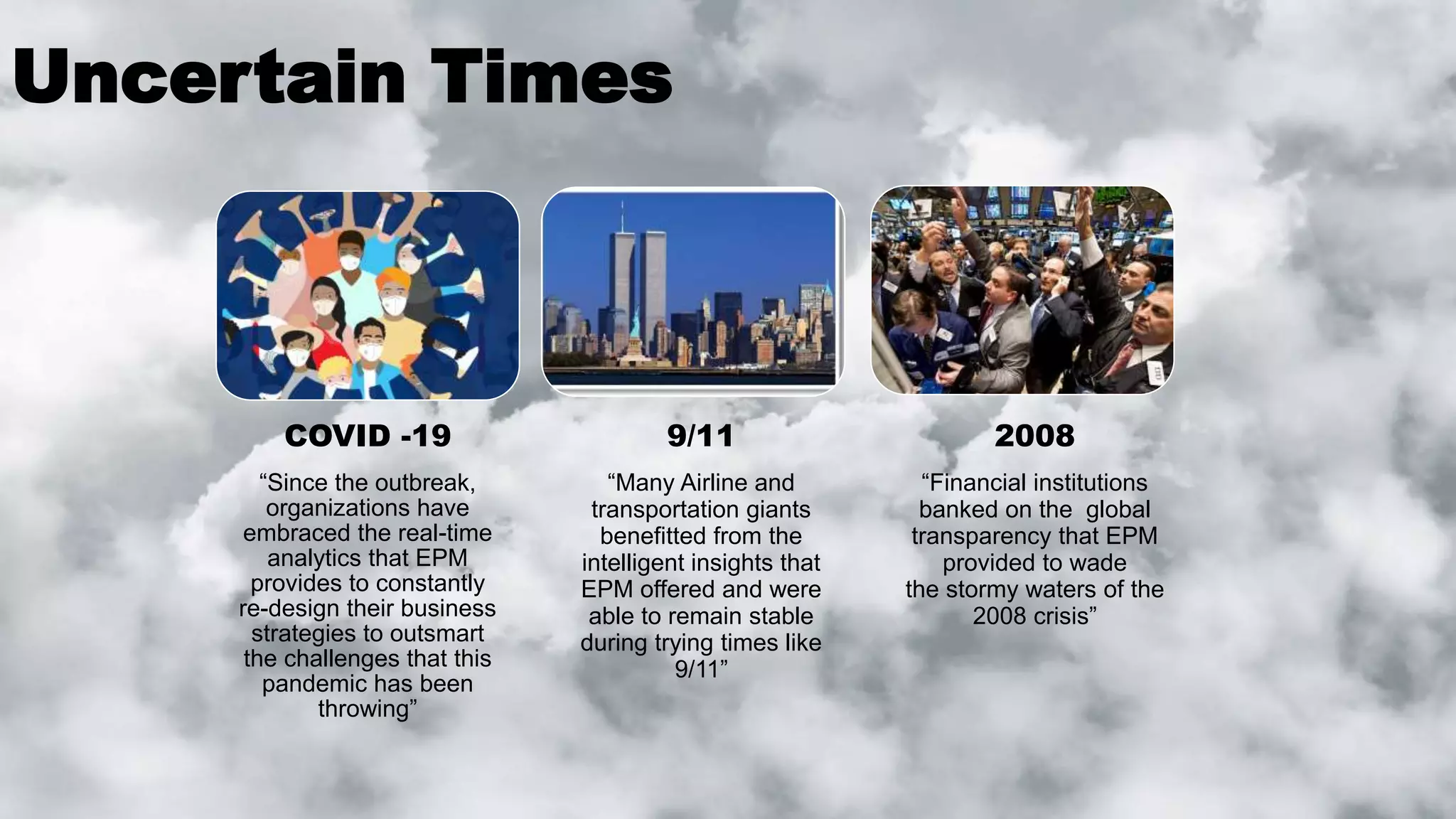 Uncertain Times
COVID -19
“Since the outbreak,
organizations have
embraced the real-time
analytics that EPM
provides to constantly
re-design their business
strategies to outsmart
the challenges that this
pandemic has been
throwing”
9/11
“Many Airline and
transportation giants
benefitted from the
intelligent insights that
EPM offered and were
able to remain stable
during trying times like
9/11”
2008
“Financial institutions
banked on the global
transparency that EPM
provided to wade
the stormy waters of the
2008 crisis”
 