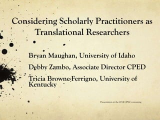 Considering Scholarly Practitioners as
Translational Researchers
Bryan Maughan, University of Idaho
Debby Zambo, Associate Director CPED
Tricia Browne-Ferrigno, University of
Kentucky
Presentation at the 2014 CPEC convening
 