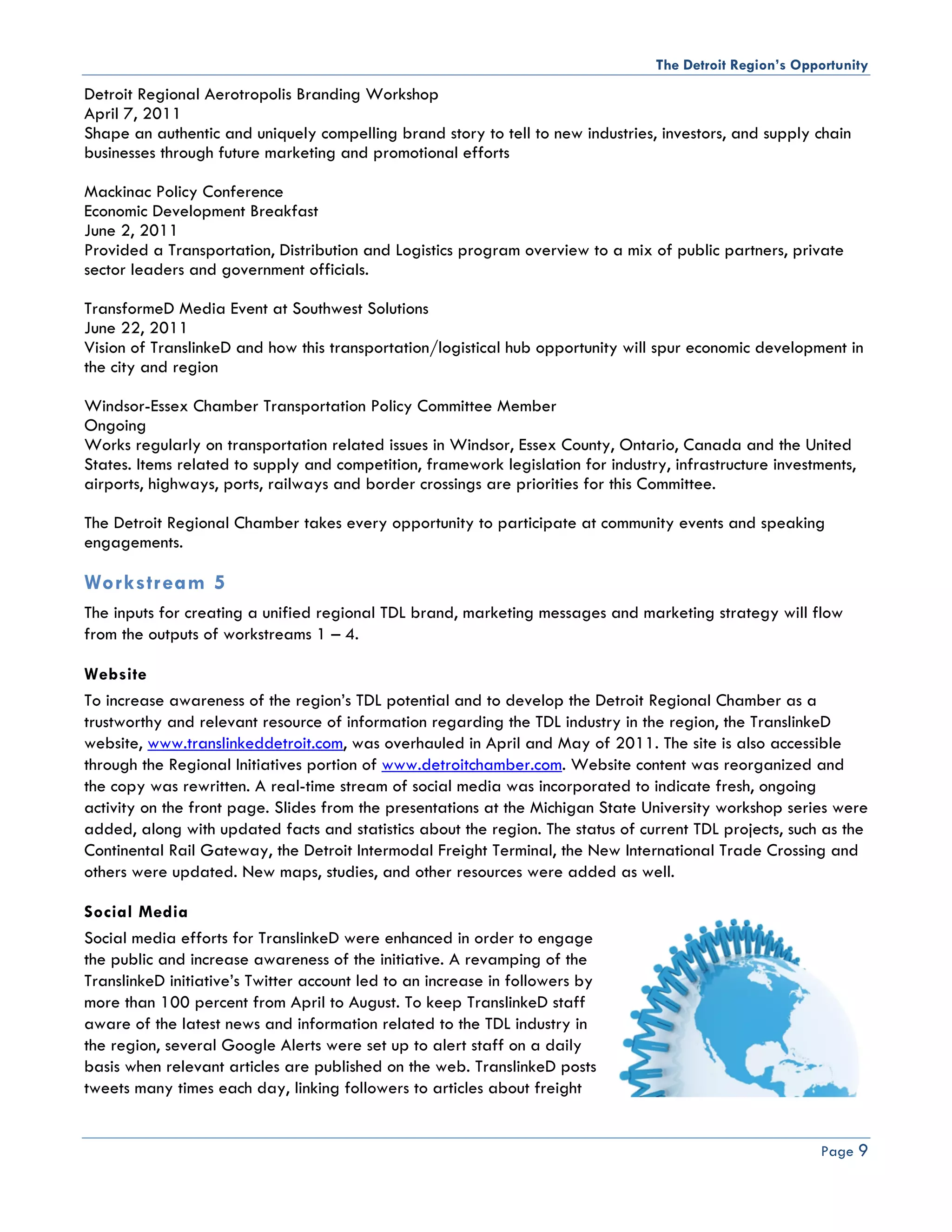 The Detroit Region’s Opportunity
Detroit Regional Aerotropolis Branding Workshop
April 7, 2011
Shape an authentic and uniquely compelling brand story to tell to new industries, investors, and supply chain
businesses through future marketing and promotional efforts

Mackinac Policy Conference
Economic Development Breakfast
June 2, 2011
Provided a Transportation, Distribution and Logistics program overview to a mix of public partners, private
sector leaders and government officials.

TransformeD Media Event at Southwest Solutions
June 22, 2011
Vision of TranslinkeD and how this transportation/logistical hub opportunity will spur economic development in
the city and region

Windsor-Essex Chamber Transportation Policy Committee Member
Ongoing
Works regularly on transportation related issues in Windsor, Essex County, Ontario, Canada and the United
States. Items related to supply and competition, framework legislation for industry, infrastructure investments,
airports, highways, ports, railways and border crossings are priorities for this Committee.

The Detroit Regional Chamber takes every opportunity to participate at community events and speaking
engagements.

Workstream 5
The inputs for creating a unified regional TDL brand, marketing messages and marketing strategy will flow
from the outputs of workstreams 1 – 4.

Website
To increase awareness of the region’s TDL potential and to develop the Detroit Regional Chamber as a
trustworthy and relevant resource of information regarding the TDL industry in the region, the TranslinkeD
website, www.translinkeddetroit.com, was overhauled in April and May of 2011. The site is also accessible
through the Regional Initiatives portion of www.detroitchamber.com. Website content was reorganized and
the copy was rewritten. A real-time stream of social media was incorporated to indicate fresh, ongoing
activity on the front page. Slides from the presentations at the Michigan State University workshop series were
added, along with updated facts and statistics about the region. The status of current TDL projects, such as the
Continental Rail Gateway, the Detroit Intermodal Freight Terminal, the New International Trade Crossing and
others were updated. New maps, studies, and other resources were added as well.

Social Media
Social media efforts for TranslinkeD were enhanced in order to engage
the public and increase awareness of the initiative. A revamping of the
TranslinkeD initiative’s Twitter account led to an increase in followers by
more than 100 percent from April to August. To keep TranslinkeD staff
aware of the latest news and information related to the TDL industry in
the region, several Google Alerts were set up to alert staff on a daily
basis when relevant articles are published on the web. TranslinkeD posts
tweets many times each day, linking followers to articles about freight


                                                                                                          Page 9
 