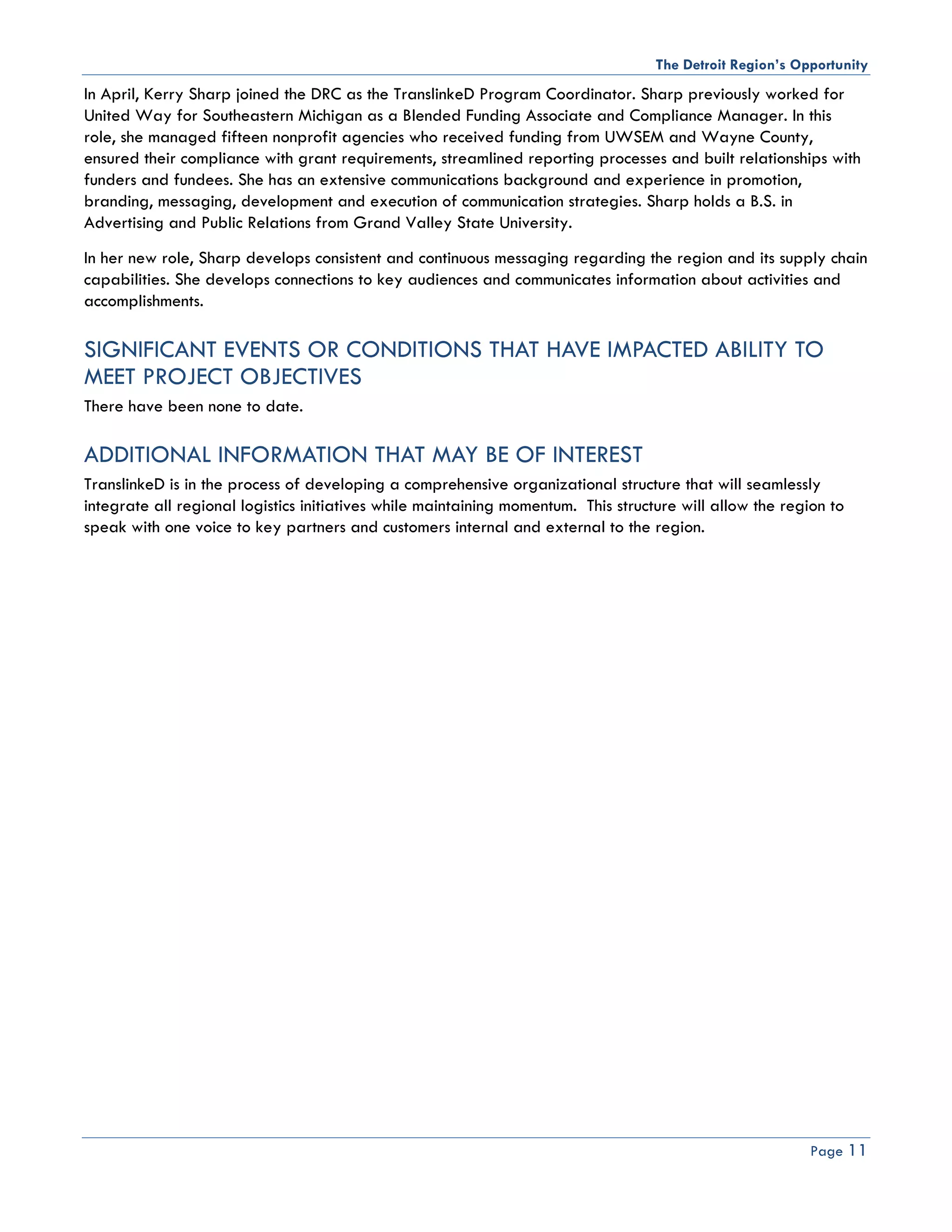 The Detroit Region’s Opportunity
In April, Kerry Sharp joined the DRC as the TranslinkeD Program Coordinator. Sharp previously worked for
United Way for Southeastern Michigan as a Blended Funding Associate and Compliance Manager. In this
role, she managed fifteen nonprofit agencies who received funding from UWSEM and Wayne County,
ensured their compliance with grant requirements, streamlined reporting processes and built relationships with
funders and fundees. She has an extensive communications background and experience in promotion,
branding, messaging, development and execution of communication strategies. Sharp holds a B.S. in
Advertising and Public Relations from Grand Valley State University.
In her new role, Sharp develops consistent and continuous messaging regarding the region and its supply chain
capabilities. She develops connections to key audiences and communicates information about activities and
accomplishments.

SIGNIFICANT EVENTS OR CONDITIONS THAT HAVE IMPACTED ABILITY TO
MEET PROJECT OBJECTIVES
There have been none to date.

ADDITIONAL INFORMATION THAT MAY BE OF INTEREST
TranslinkeD is in the process of developing a comprehensive organizational structure that will seamlessly
integrate all regional logistics initiatives while maintaining momentum. This structure will allow the region to
speak with one voice to key partners and customers internal and external to the region.




                                                                                                           Page 11
 