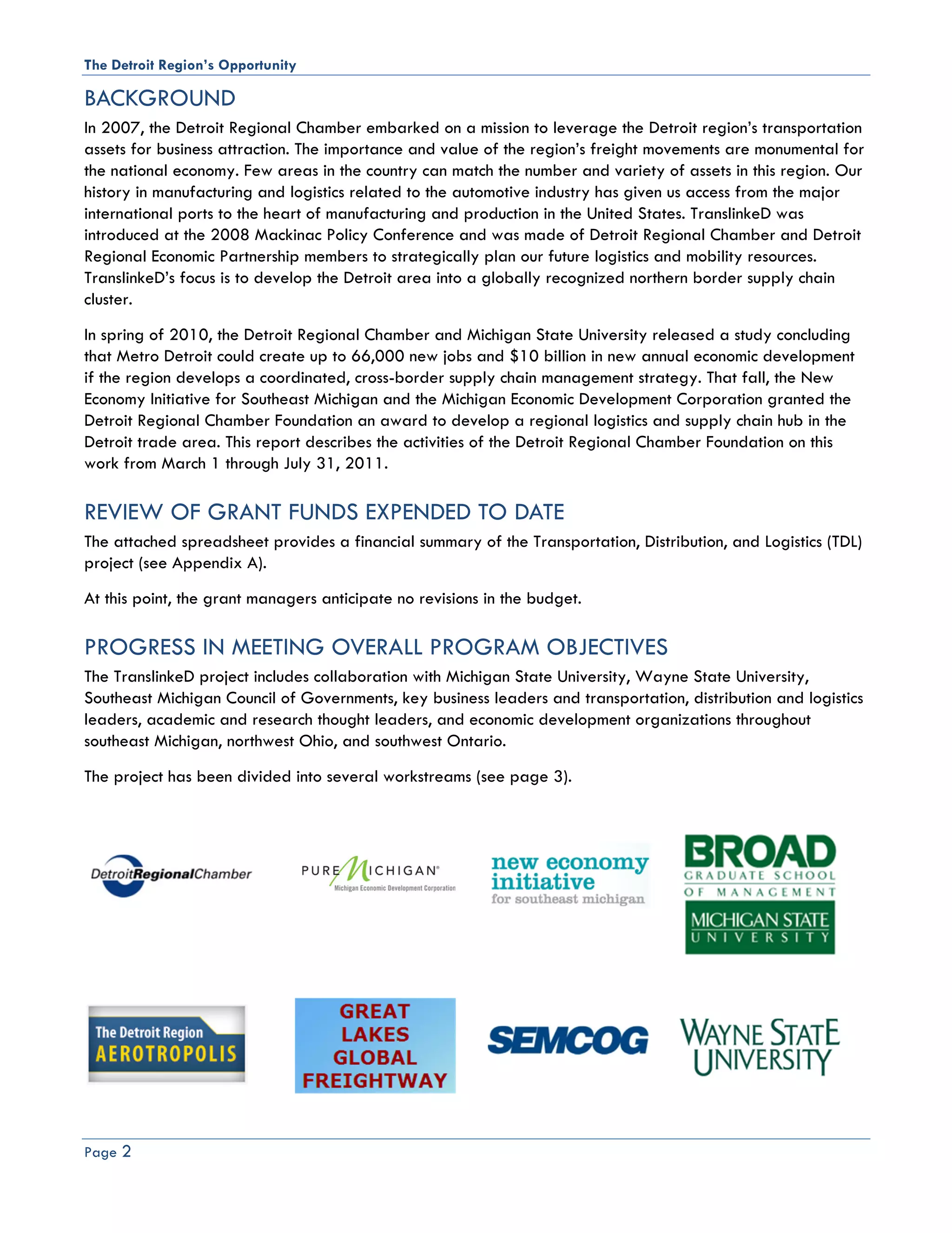 The Detroit Region’s Opportunity

BACKGROUND
In 2007, the Detroit Regional Chamber embarked on a mission to leverage the Detroit region’s transportation
assets for business attraction. The importance and value of the region’s freight movements are monumental for
the national economy. Few areas in the country can match the number and variety of assets in this region. Our
history in manufacturing and logistics related to the automotive industry has given us access from the major
international ports to the heart of manufacturing and production in the United States. TranslinkeD was
introduced at the 2008 Mackinac Policy Conference and was made of Detroit Regional Chamber and Detroit
Regional Economic Partnership members to strategically plan our future logistics and mobility resources.
TranslinkeD’s focus is to develop the Detroit area into a globally recognized northern border supply chain
cluster.
In spring of 2010, the Detroit Regional Chamber and Michigan State University released a study concluding
that Metro Detroit could create up to 66,000 new jobs and $10 billion in new annual economic development
if the region develops a coordinated, cross-border supply chain management strategy. That fall, the New
Economy Initiative for Southeast Michigan and the Michigan Economic Development Corporation granted the
Detroit Regional Chamber Foundation an award to develop a regional logistics and supply chain hub in the
Detroit trade area. This report describes the activities of the Detroit Regional Chamber Foundation on this
work from March 1 through July 31, 2011.

REVIEW OF GRANT FUNDS EXPENDED TO DATE
The attached spreadsheet provides a financial summary of the Transportation, Distribution, and Logistics (TDL)
project (see Appendix A).
At this point, the grant managers anticipate no revisions in the budget.

PROGRESS IN MEETING OVERALL PROGRAM OBJECTIVES
The TranslinkeD project includes collaboration with Michigan State University, Wayne State University,
Southeast Michigan Council of Governments, key business leaders and transportation, distribution and logistics
leaders, academic and research thought leaders, and economic development organizations throughout
southeast Michigan, northwest Ohio, and southwest Ontario.
The project has been divided into several workstreams (see page 3).




Page 2
 