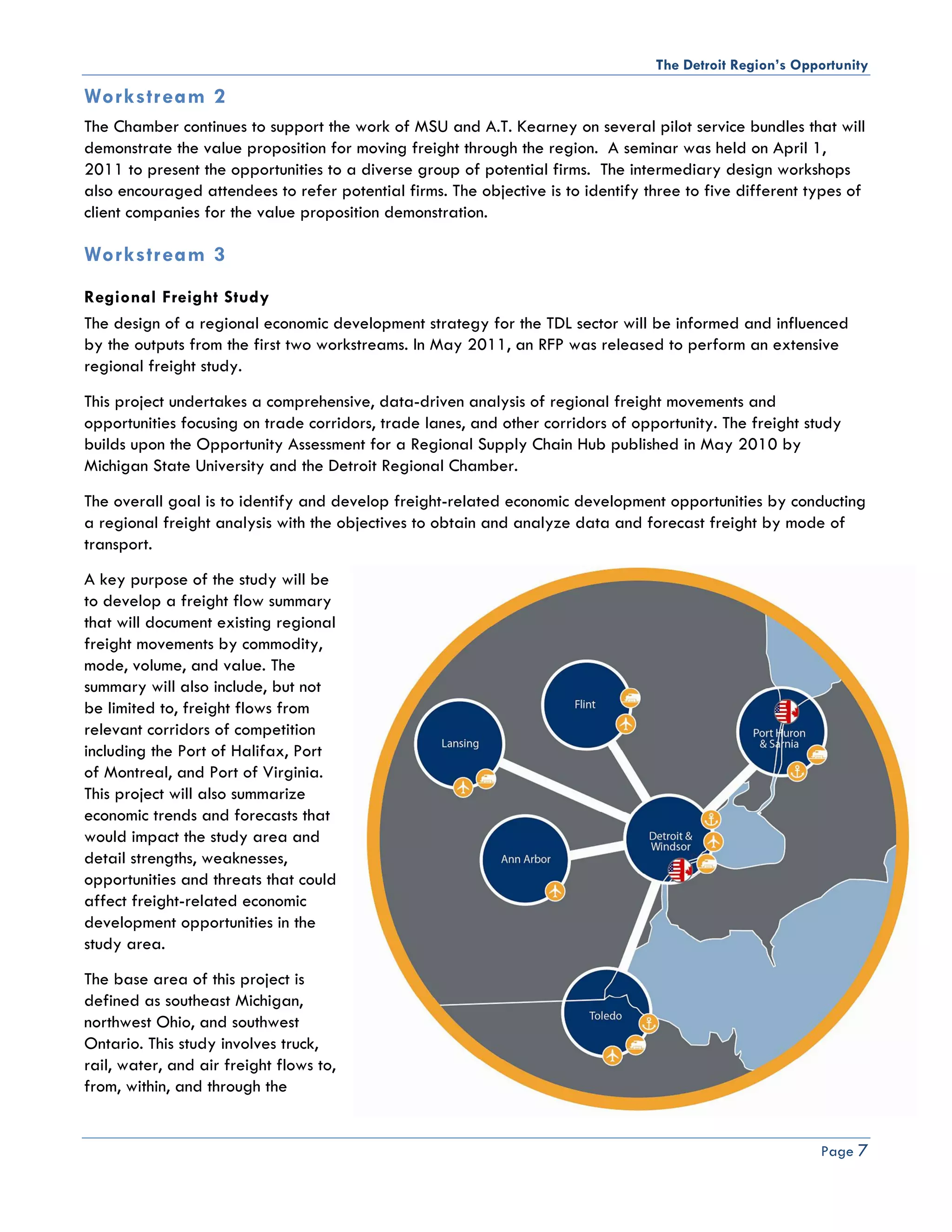 The Detroit Region’s Opportunity

Workstream 2
The Chamber continues to support the work of MSU and A.T. Kearney on several pilot service bundles that will
demonstrate the value proposition for moving freight through the region. A seminar was held on April 1,
2011 to present the opportunities to a diverse group of potential firms. The intermediary design workshops
also encouraged attendees to refer potential firms. The objective is to identify three to five different types of
client companies for the value proposition demonstration.

Workstream 3
Regional Freight Study
The design of a regional economic development strategy for the TDL sector will be informed and influenced
by the outputs from the first two workstreams. In May 2011, an RFP was released to perform an extensive
regional freight study.
This project undertakes a comprehensive, data-driven analysis of regional freight movements and
opportunities focusing on trade corridors, trade lanes, and other corridors of opportunity. The freight study
builds upon the Opportunity Assessment for a Regional Supply Chain Hub published in May 2010 by
Michigan State University and the Detroit Regional Chamber.
The overall goal is to identify and develop freight-related economic development opportunities by conducting
a regional freight analysis with the objectives to obtain and analyze data and forecast freight by mode of
transport.
A key purpose of the study will be
to develop a freight flow summary
that will document existing regional
freight movements by commodity,
mode, volume, and value. The
summary will also include, but not
be limited to, freight flows from
relevant corridors of competition
including the Port of Halifax, Port
of Montreal, and Port of Virginia.
This project will also summarize
economic trends and forecasts that
would impact the study area and
detail strengths, weaknesses,
opportunities and threats that could
affect freight-related economic
development opportunities in the
study area.
The base area of this project is
defined as southeast Michigan,
northwest Ohio, and southwest
Ontario. This study involves truck,
rail, water, and air freight flows to,
from, within, and through the


                                                                                                          Page 7
 