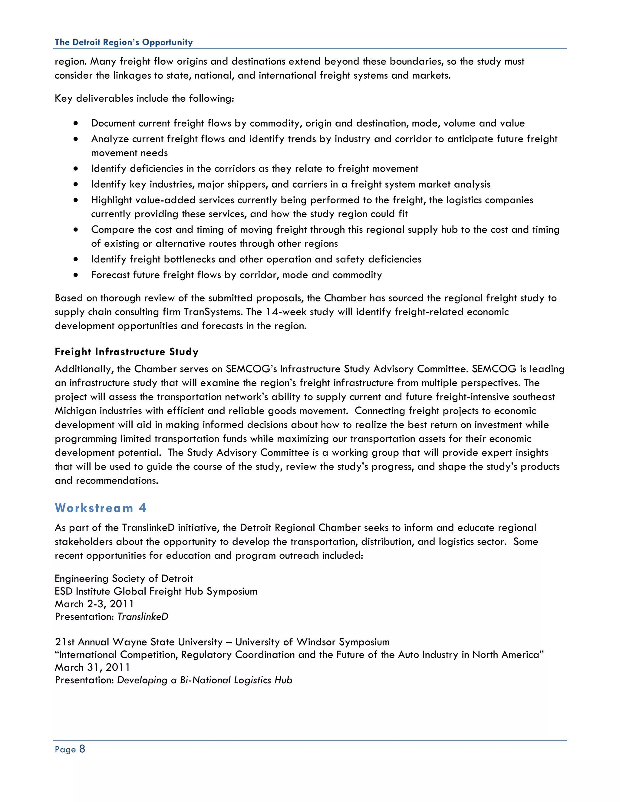 The Detroit Region’s Opportunity
region. Many freight flow origins and destinations extend beyond these boundaries, so the study must
consider the linkages to state, national, and international freight systems and markets.
Key deliverables include the following:

    •    Document current freight flows by commodity, origin and destination, mode, volume and value
    •    Analyze current freight flows and identify trends by industry and corridor to anticipate future freight
         movement needs
    •    Identify deficiencies in the corridors as they relate to freight movement
    •    Identify key industries, major shippers, and carriers in a freight system market analysis
    •    Highlight value-added services currently being performed to the freight, the logistics companies
         currently providing these services, and how the study region could fit
    •    Compare the cost and timing of moving freight through this regional supply hub to the cost and timing
         of existing or alternative routes through other regions
    •    Identify freight bottlenecks and other operation and safety deficiencies
    •    Forecast future freight flows by corridor, mode and commodity
Based on thorough review of the submitted proposals, the Chamber has sourced the regional freight study to
supply chain consulting firm TranSystems. The 14-week study will identify freight-related economic
development opportunities and forecasts in the region.

Freight Infrastructure Study
Additionally, the Chamber serves on SEMCOG’s Infrastructure Study Advisory Committee. SEMCOG is leading
an infrastructure study that will examine the region’s freight infrastructure from multiple perspectives. The
project will assess the transportation network’s ability to supply current and future freight-intensive southeast
Michigan industries with efficient and reliable goods movement. Connecting freight projects to economic
development will aid in making informed decisions about how to realize the best return on investment while
programming limited transportation funds while maximizing our transportation assets for their economic
development potential. The Study Advisory Committee is a working group that will provide expert insights
that will be used to guide the course of the study, review the study’s progress, and shape the study’s products
and recommendations.

Workstream 4
As part of the TranslinkeD initiative, the Detroit Regional Chamber seeks to inform and educate regional
stakeholders about the opportunity to develop the transportation, distribution, and logistics sector. Some
recent opportunities for education and program outreach included:
Engineering Society of Detroit
ESD Institute Global Freight Hub Symposium
March 2-3, 2011
Presentation: TranslinkeD

21st Annual Wayne State University – University of Windsor Symposium
“International Competition, Regulatory Coordination and the Future of the Auto Industry in North America”
March 31, 2011
Presentation: Developing a Bi-National Logistics Hub




Page 8
 