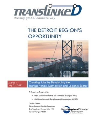 THE DETROIT REGION’S
                OPPORTUNITY




March 1 –       Creating Jobs by Developing the
July 31, 2011   Transportation, Distribution and Logistics Sector
                A Report on Progress to:
                   • New Economy Initiative for Southeast Michigan (NEI)
                   • Michigan Economic Development Corporation (MEDC)

                Carolyn Gawlik
                Detroit Regional Chamber Foundation
                One Woodward Avenue, Suite 1900
                Detroit, Michigan 48232
 