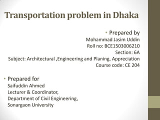 Transportation problem in Dhaka
• Prepared by
Mohammad Jasim Uddin
Roll no: BCE1503006210
Section: 6A
Subject: Architectural ,Engineering and Planing, Appreciation
Course code: CE 204
• Prepared for
Saifuddin Ahmed
Lecturer & Coordinator,
Department of Civil Engineering,
Sonargaon University
 