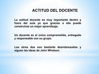 La actitud docente es muy importante dentro y
fuera del aula ya que gracias a ella puede
construirse un mejor aprendizaje.
Un docente es el único comprometido, entregado
y responsable con su grupo.
Los otros dos son bastante desinteresados y
siguen las ideas de John Whatson.
ACTITUD DEL DOCENTE
 