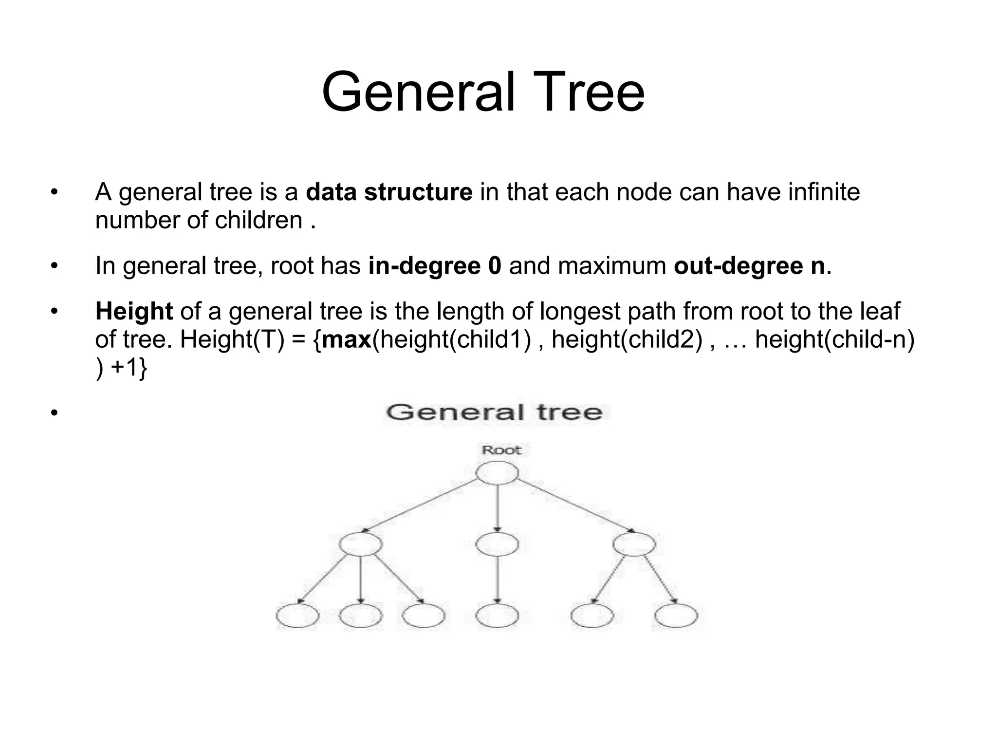 General Tree
• A general tree is a data structure in that each node can have infinite
number of children .
• In general tree, root has in-degree 0 and maximum out-degree n.
• Height of a general tree is the length of longest path from root to the leaf
of tree. Height(T) = {max(height(child1) , height(child2) , … height(child-n)
) +1}
•
 
