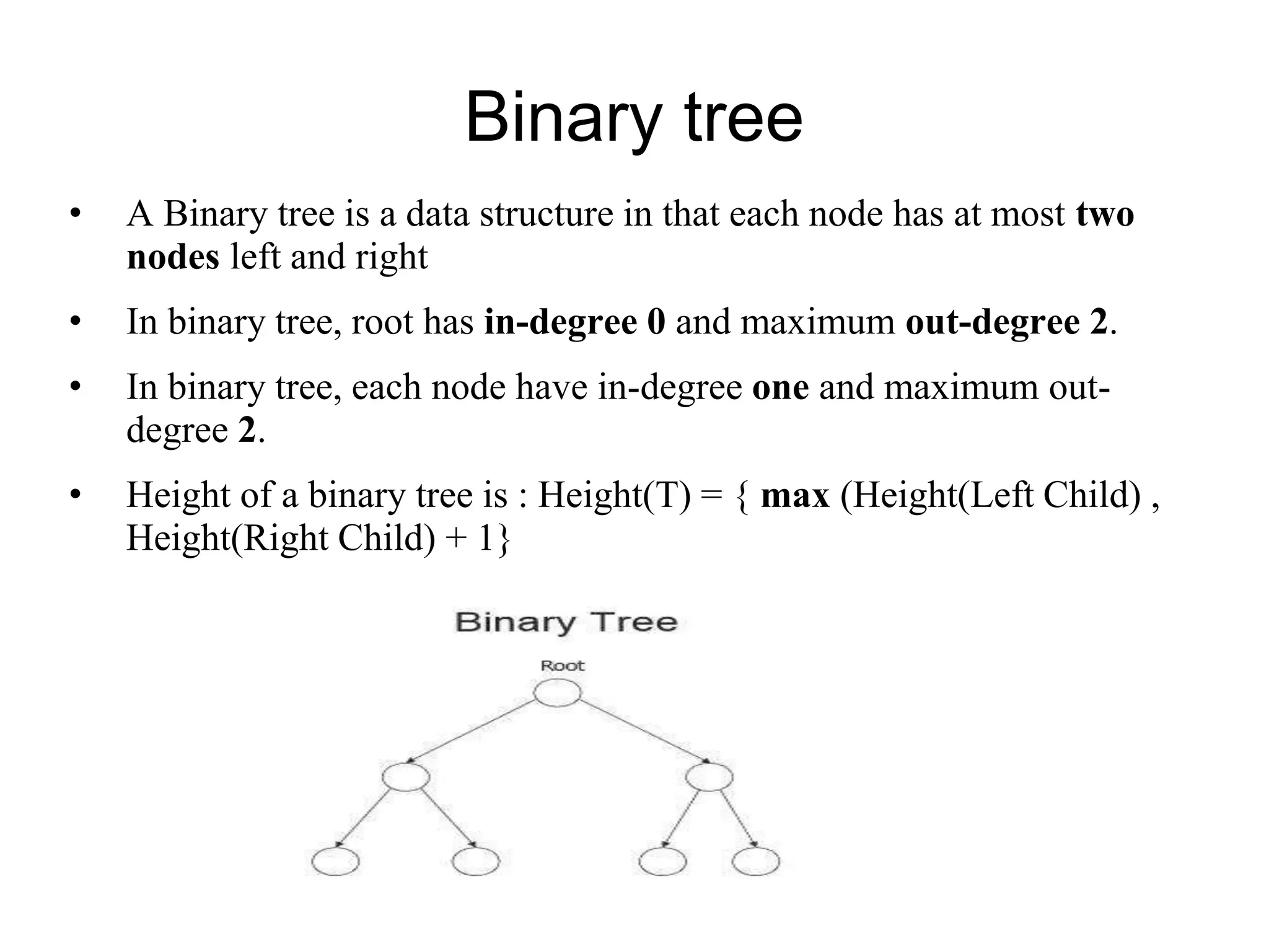 Binary tree
• A Binary tree is a data structure in that each node has at most two
nodes left and right
• In binary tree, root has in-degree 0 and maximum out-degree 2.
• In binary tree, each node have in-degree one and maximum out-
degree 2.
• Height of a binary tree is : Height(T) = { max (Height(Left Child) ,
Height(Right Child) + 1}
 
