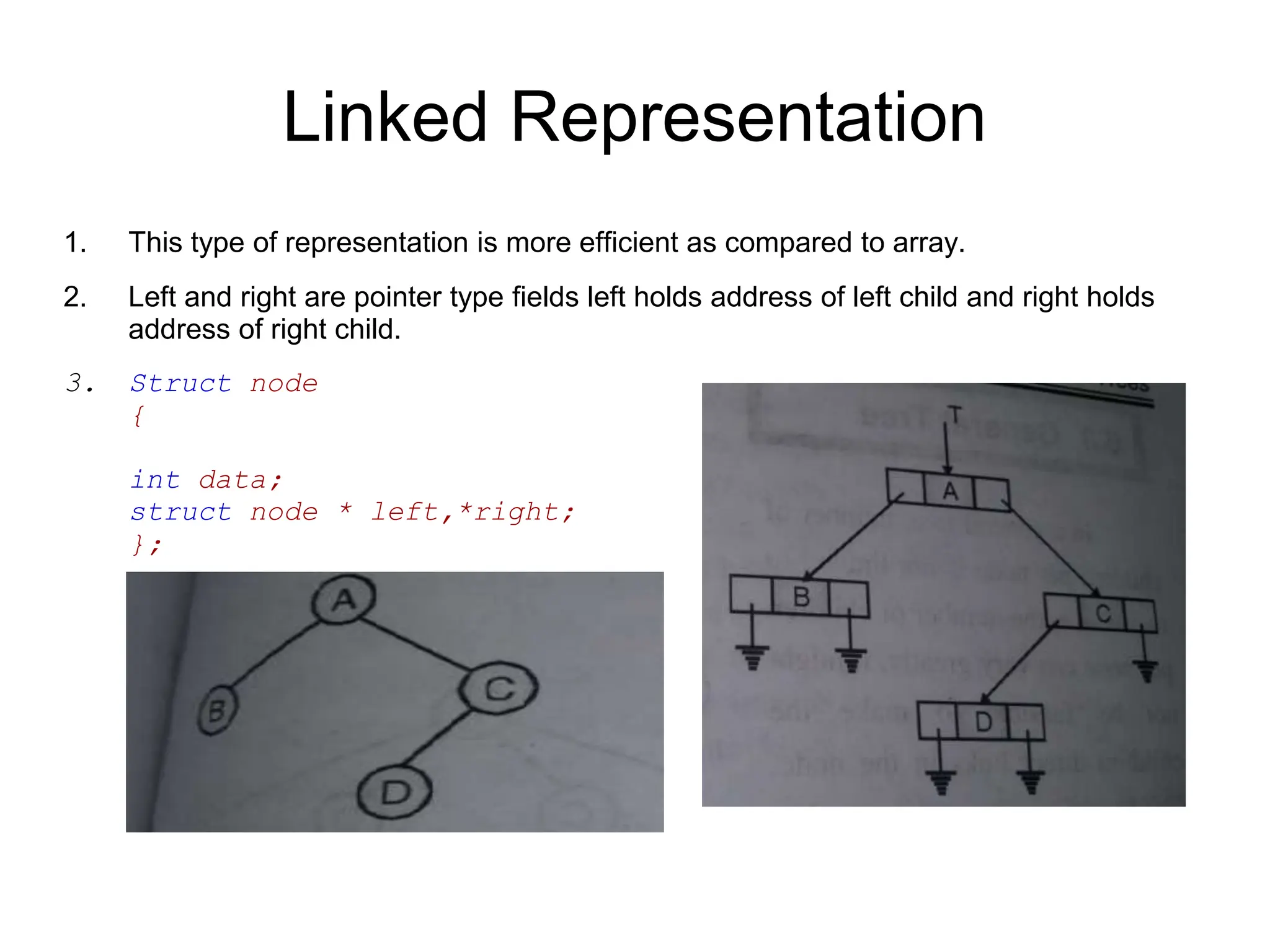 Linked Representation
1. This type of representation is more efficient as compared to array.
2. Left and right are pointer type fields left holds address of left child and right holds
address of right child.
3. Struct node
{
int data;
struct node * left,*right;
};
 