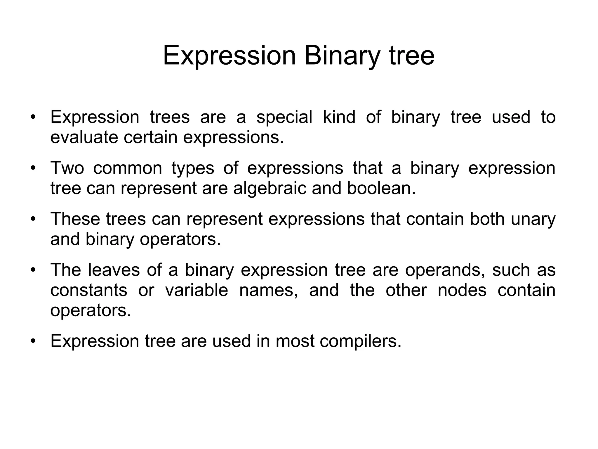 Expression Binary tree
• Expression trees are a special kind of binary tree used to
evaluate certain expressions.
• Two common types of expressions that a binary expression
tree can represent are algebraic and boolean.
• These trees can represent expressions that contain both unary
and binary operators.
• The leaves of a binary expression tree are operands, such as
constants or variable names, and the other nodes contain
operators.
• Expression tree are used in most compilers.
 