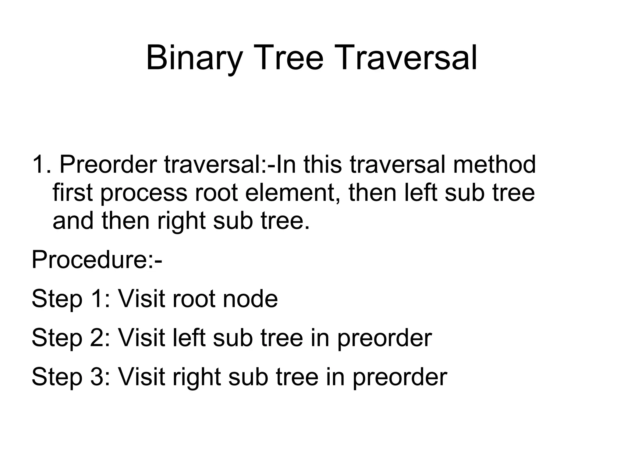 Binary Tree Traversal
1. Preorder traversal:-In this traversal method
first process root element, then left sub tree
and then right sub tree.
Procedure:-
Step 1: Visit root node
Step 2: Visit left sub tree in preorder
Step 3: Visit right sub tree in preorder
 