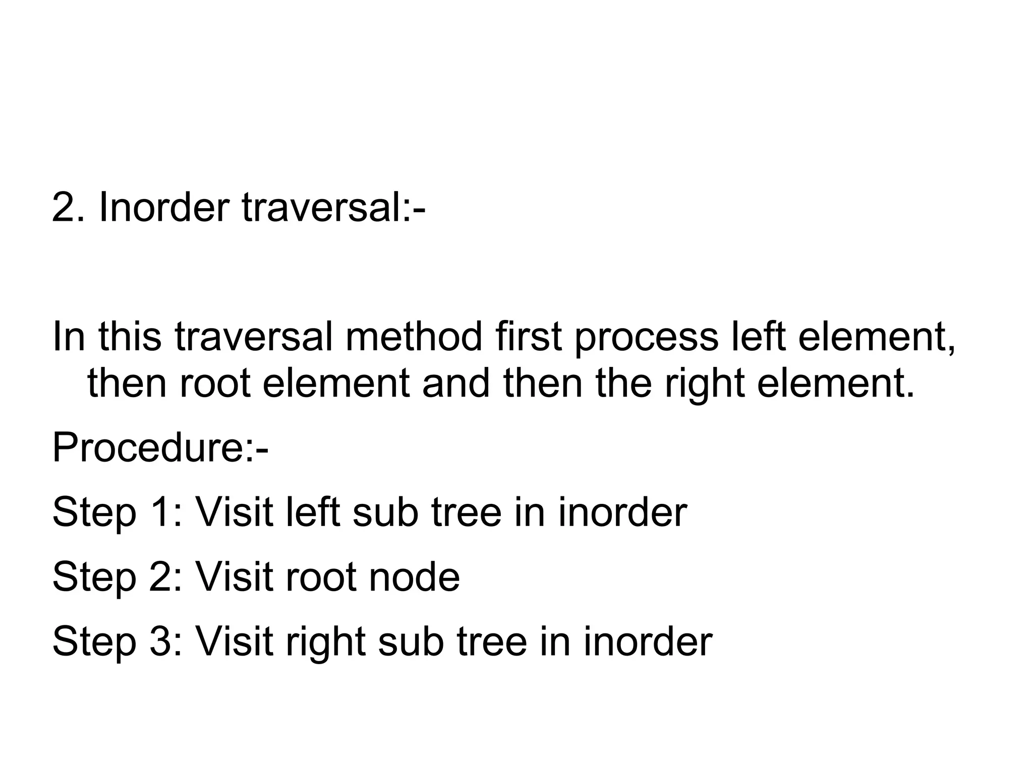 2. Inorder traversal:-
In this traversal method first process left element,
then root element and then the right element.
Procedure:-
Step 1: Visit left sub tree in inorder
Step 2: Visit root node
Step 3: Visit right sub tree in inorder
 
