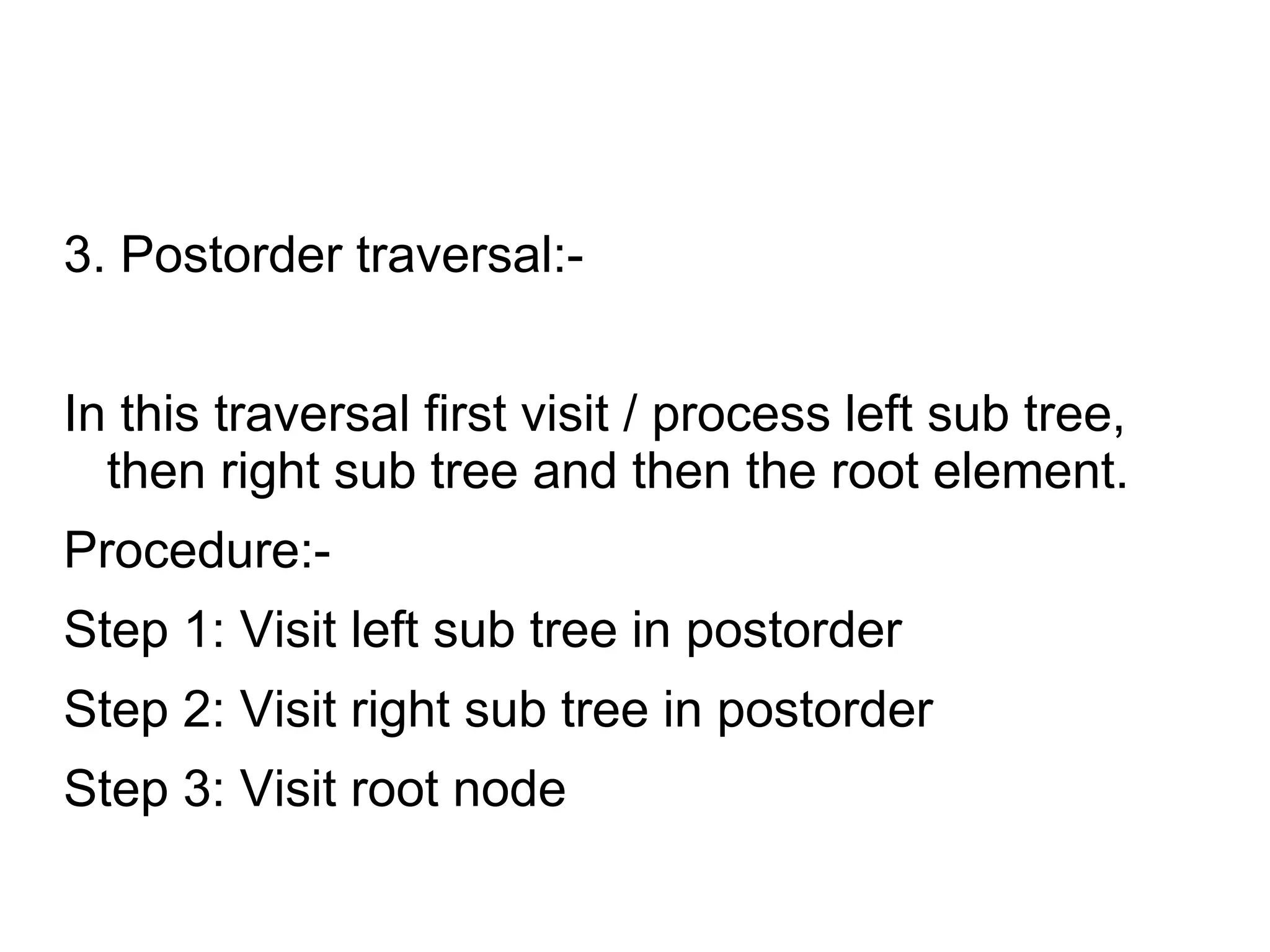 3. Postorder traversal:-
In this traversal first visit / process left sub tree,
then right sub tree and then the root element.
Procedure:-
Step 1: Visit left sub tree in postorder
Step 2: Visit right sub tree in postorder
Step 3: Visit root node
 