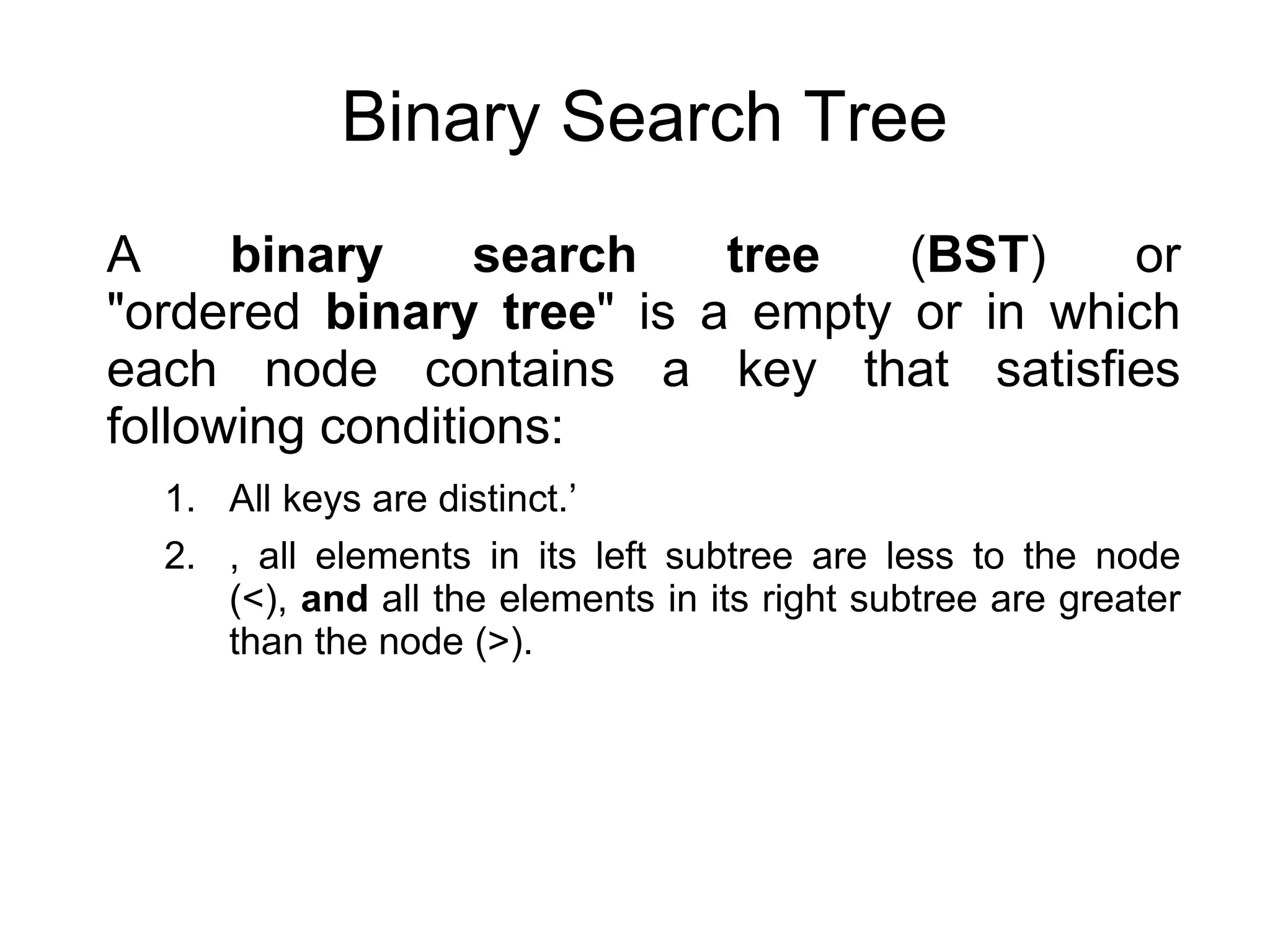 Binary Search Tree
A binary search tree (BST) or
"ordered binary tree" is a empty or in which
each node contains a key that satisfies
following conditions:
1. All keys are distinct.’
2. , all elements in its left subtree are less to the node
(<), and all the elements in its right subtree are greater
than the node (>).
 