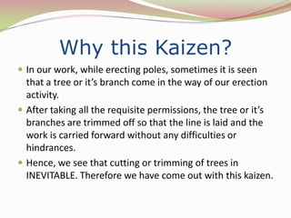 Why this Kaizen?
 In our work, while erecting poles, sometimes it is seen
  that a tree or it’s branch come in the way of our erection
  activity.
 After taking all the requisite permissions, the tree or it’s
  branches are trimmed off so that the line is laid and the
  work is carried forward without any difficulties or
  hindrances.
 Hence, we see that cutting or trimming of trees in
  INEVITABLE. Therefore we have come out with this kaizen.
 