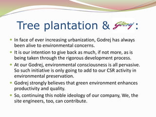 Tree plantation &                               Godrej    :
 In face of ever increasing urbanization, Godrej has always
    been alive to environmental concerns.
   It is our intention to give back as much, if not more, as is
    being taken through the rigorous development process.
   At our Godrej, environmental consciousness is all pervasive.
    So such initiative is only going to add to our CSR activity in
    environmental preservation.
   Godrej strongly believes that green environment enhances
    productivity and quality.
   So, continuing this noble ideology of our company, We, the
    site engineers, too, can contribute.
 