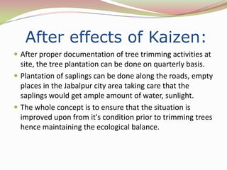 After effects of Kaizen:
 After proper documentation of tree trimming activities at
  site, the tree plantation can be done on quarterly basis.
 Plantation of saplings can be done along the roads, empty
  places in the Jabalpur city area taking care that the
  saplings would get ample amount of water, sunlight.
 The whole concept is to ensure that the situation is
  improved upon from it's condition prior to trimming trees
  hence maintaining the ecological balance.
 