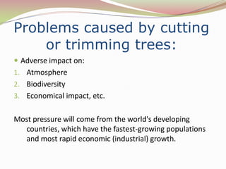 Problems caused by cutting
    or trimming trees:
 Adverse impact on:
1. Atmosphere
2. Biodiversity
3. Economical impact, etc.


Most pressure will come from the world's developing
  countries, which have the fastest-growing populations
  and most rapid economic (industrial) growth.
 