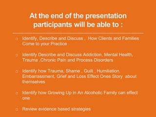 At the end of the presentation
participants will be able to :
Identify, Describe and Discuss , How Clients and Families
Come to your Practice
Identify Describe and Discuss Addiction, Mental Health,
Trauma ,Chronic Pain and Process Disorders
Identify how Trauma, Shame , Guilt , Humiliation,
Embarrassment, Grief and Loss Effect Ones Story about
themselves
Identify how Growing Up in An Alcoholic Family can effect
one
Review evidence based strategies
 