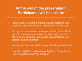 At the end of the presentation
Participants will be able to:
Identify and Differentiate trauma as both objective and
subjective and how it effects people over the life span
Recognize how trauma can be precipitating factor which
leads to a substance use disorder and vice versa the
activities one engages in the midst of a substance use
disorder can be traumatic
Identify and Describe Addiction per ASAM new definition
Describe and Discuss Qualitative Methods of Inquiry and
Family Mapping as a Way into Story
 
