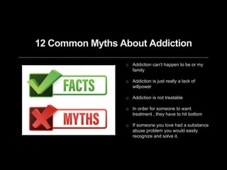 12 Common Myths About Addiction
Addiction can’t happen to be or my
family
Addiction is just really a lack of
willpower
Addiction is not treatable
In order for someone to want
treatment , they have to hit bottom
If someone you love had a substance
abuse problem you would easily
recognize and solve it.
 