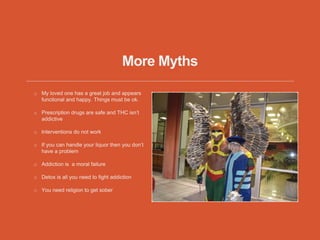 More Myths
My loved one has a great job and appears
functional and happy. Things must be ok.
Prescription drugs are safe and THC isn’t
addictive
Interventions do not work
If you can handle your liquor then you don’t
have a problem
Addiction is a moral failure
Detox is all you need to fight addiction
You need religion to get sober
 