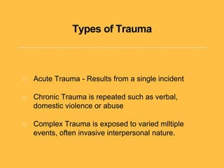 Types of Trauma
Acute Trauma - Results from a single incident
Chronic Trauma is repeated such as verbal,
domestic violence or abuse
Complex Trauma is exposed to varied mlltiple
events, often invasive interpersonal nature.
 