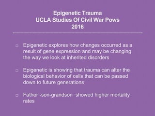 Epigenetic Trauma
UCLA Studies Of Civil War Pows
2016
Epigenetic explores how changes occurred as a
result of gene expression and may be changing
the way we look at inherited disorders
Epigenetic is showing that trauma can alter the
biological behavior of cells that can be passed
down to future generations
Father -son-grandson showed higher mortality
rates
 