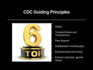 CDC Guiding Principles
Safety
Trustworthiness and
Transparency
Peer Support
Collaboration and Mutuality
Empowerment and choice
Cultural, historical , gender
issues
 