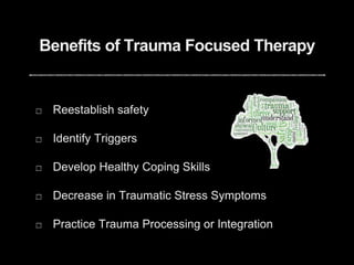 Benefits of Trauma Focused Therapy
Reestablish safety
Identify Triggers
Develop Healthy Coping Skills
Decrease in Traumatic Stress Symptoms
Practice Trauma Processing or Integration
 