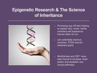Epigenetic Research & The Science
of Inheritance
Promising way off also helping
to explain why: some family
members will experience
trauma other do not
can potentially improve ,
minimize PTSD and the
treatment plans
Mindfulness and CBT have
been found to increase brain
plastic and establish new
neural pathways
 