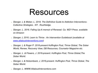 Resources
Stanger, L & Weber, L. 2018. The Definitive Guide to Addiction Interventions-
Collective Strategies . NY . Routhledge.
Stanger, L. 2016. Falling Up-A memoir of Renewal. Ca. WZY Press. available
on Amazon
Stanger, L 2016. Learn to Thrive : An Intervention Guidebook (available at
www.allaboutinterventions.com)
Stanger, L & Roger P. 2016-present Huffington Post, Thrive Global, The Sober
World, Renew, Recovery View, DB Resources, Counselor Magazine etc.
Stanger, L .& Flowers, J. 2016-present. Huffington Post, Thrive Global,The
Sober World.
Stanger, L & Holsomback, J. 2016-present. Huffington Post, Thrive Global, The
Sober World.
Stanger, L. WWW.AllaboutInterventions.com
 