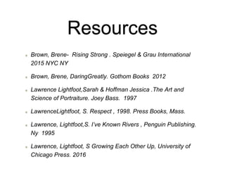 Resources
Brown, Brene- Rising Strong . Speiegel & Grau International
2015 NYC NY
Brown, Brene, DaringGreatly. Gothom Books 2012
Lawrence Lightfoot,Sarah & Hoffman Jessica .The Art and
Science of Portraiture. Joey Bass. 1997
LawrenceLightfoot, S. Respect , 1998. Press Books, Mass.
Lawrence, Lightfoot,S. I’ve Known Rivers , Penguin Publishing.
Ny 1995
Lawrence, Lightfoot, S Growing Each Other Up, University of
Chicago Press. 2016
 