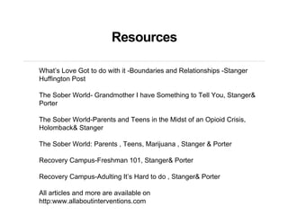 Resources
What’s Love Got to do with it -Boundaries and Relationships -Stanger
Huffington Post
The Sober World- Grandmother I have Something to Tell You, Stanger&
Porter
The Sober World-Parents and Teens in the Midst of an Opioid Crisis,
Holomback& Stanger
The Sober World: Parents , Teens, Marijuana , Stanger & Porter
Recovery Campus-Freshman 101, Stanger& Porter
Recovery Campus-Adulting It’s Hard to do , Stanger& Porter
All articles and more are available on
http:www.allaboutinterventions.com
 