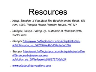 Resources
Kopp, Sheldon- If You Meet The Buddah on the Road , Kill
Him, 1982. Penguin House Random House, NY, NY
Stanger, Louise. Falling Up- A Memoir of Renewal 2015,
WZY Press
Stanger,http://www.huffingtonpost.com/entry/tricksters-
addiction-you_us_592f0f7ee4b0d80e3a8a329e
Stanger http://www.huffingtonpost.com/entry/what-are-the-
differences-between-trauma-
addiction_us_58f4e7aee4b048372700da27
www.allaboutinterventions.com
 