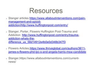 Resources
Stanger articles https://www.allaboutinterventions.com/pain-
management-and-opioid-
addiction/http://www.huffingtonpost.com/entry/
Stanger, Porter, Flowers Huffington Post-Trauma and
Addiction http://www.huffingtonpost.com/entry/trauma-
addiction-whats-the-
difference_us_58d14912e4b0e0d348b347f3
Flowers Articles,https://www.thriveglobal.com/authors/3611-
james-s-flowers-phd-lpc-s-and-angela-harris-msw-candidate
Stanger,https://www.allaboutinterventions.com/current-
news/
 