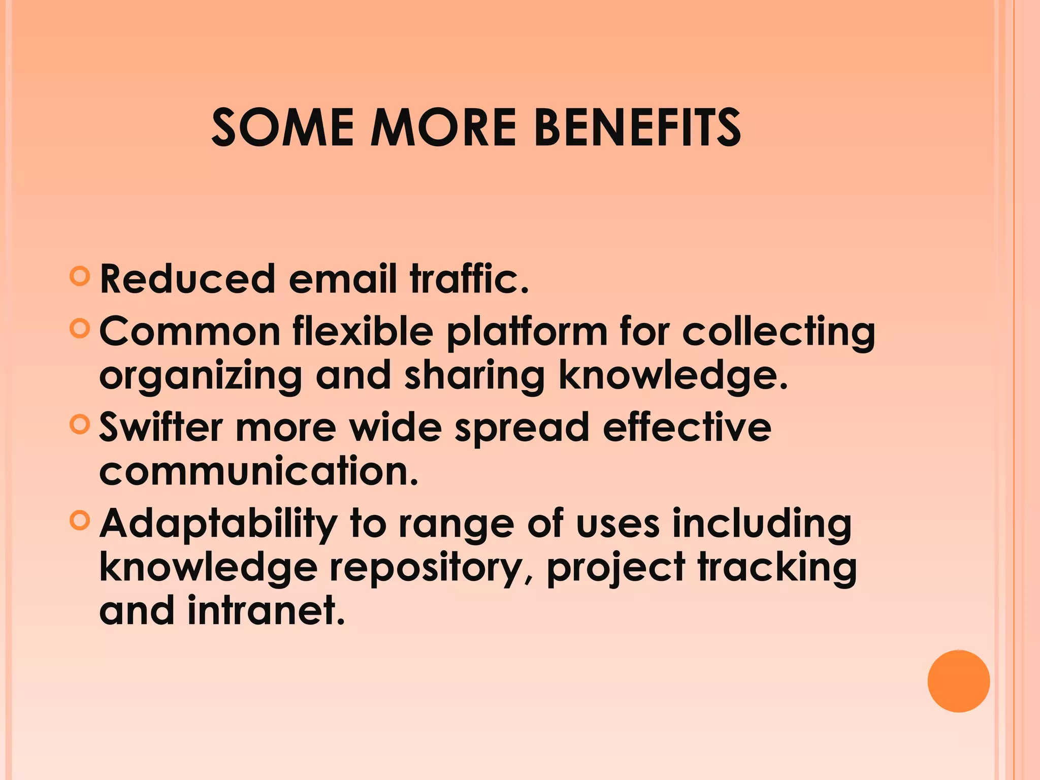 SOME MORE BENEFITS Reduced email traffic. Common flexible platform for collecting organizing and sharing knowledge. Swifter more wide spread effective communication. Adaptability to range of uses including knowledge repository, project tracking and intranet. 