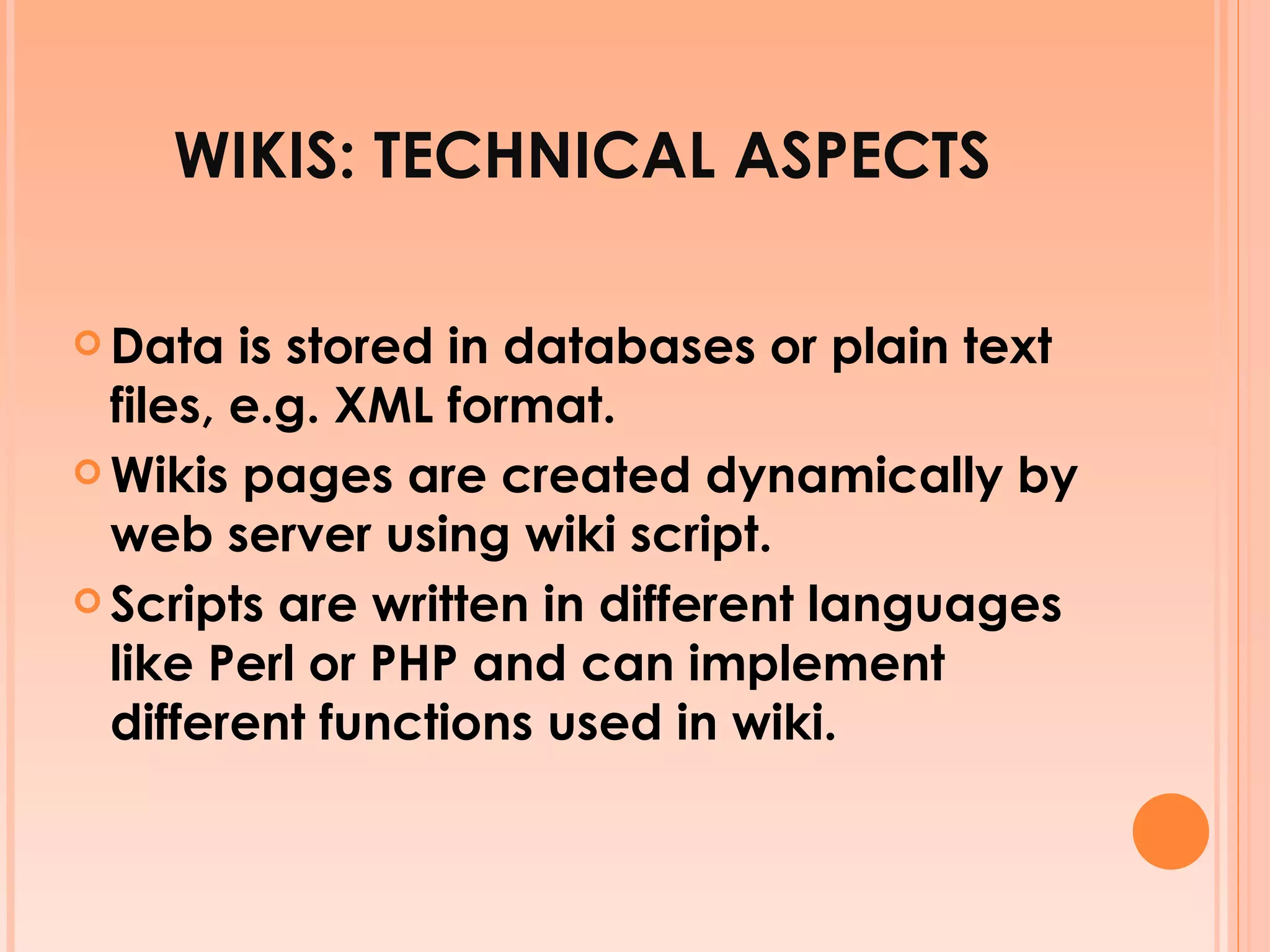 WIKIS: TECHNICAL ASPECTS Data is stored in databases or plain text files, e.g. XML format. Wikis pages are created dynamically by web server using wiki script. Scripts are written in different languages like Perl or PHP and can implement different functions used in wiki. 