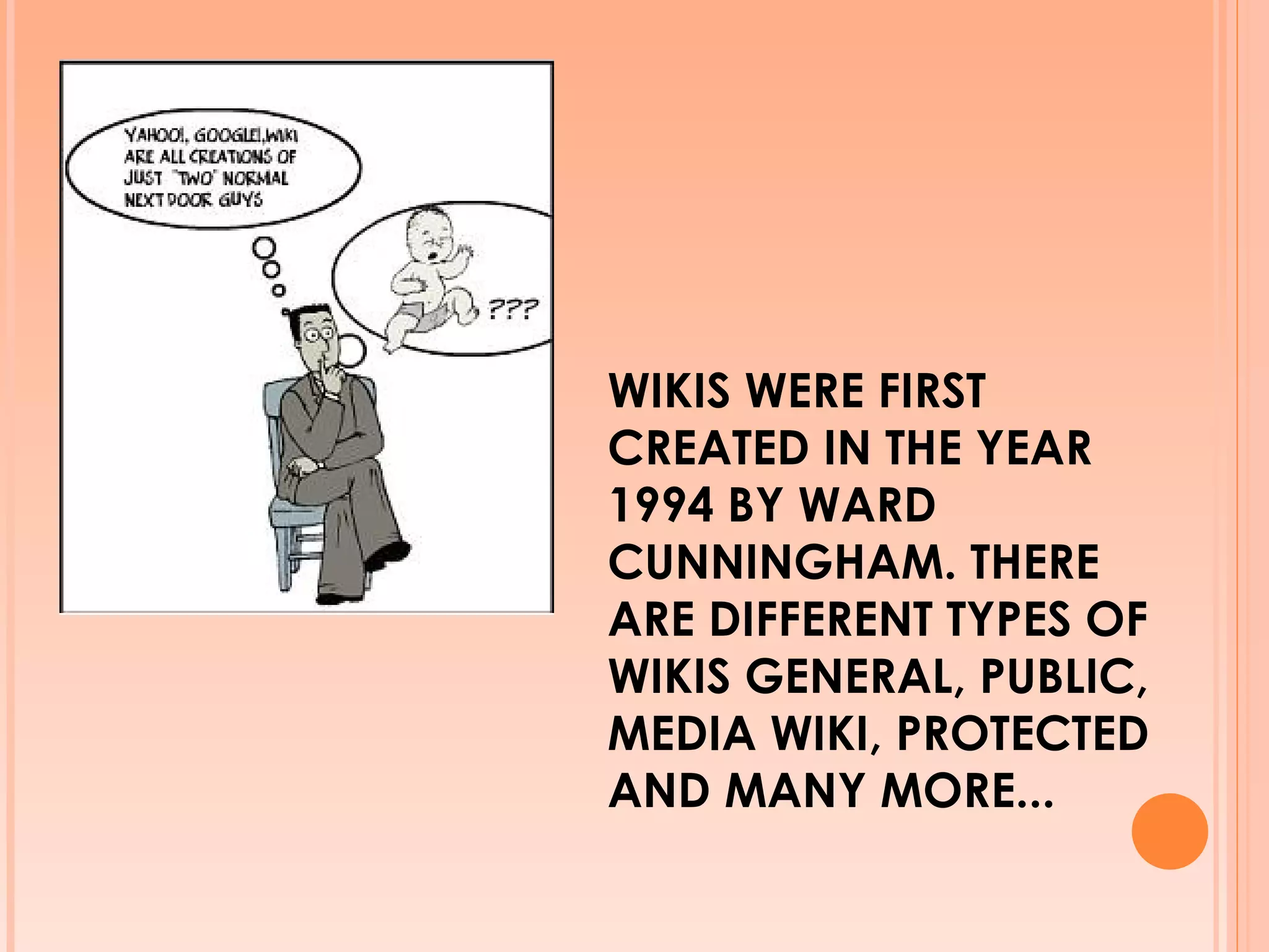 WIKIS WERE FIRST CREATED IN THE YEAR 1994 BY WARD CUNNINGHAM. THERE ARE DIFFERENT TYPES OF WIKIS GENERAL, PUBLIC, MEDIA WIKI, PROTECTED AND MANY MORE... 